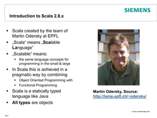 Introduction to Scala 2.8.xScala created by the team of Martin Odersky at EPFL„Scala“ means „Scalable Language“„Scalable“ means: the same language concepts for programming in the small & largeIn Scala this is achieved in a pragmatic way by combining Object Oriented Programming withFunctional Programming Scala is a statically typed language like JavaAll types are objectsPage 7Martin Odersky, Source: http://lamp.epfl.ch/~odersky/