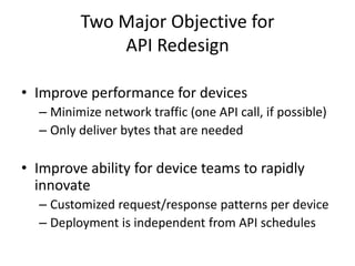 Two Major Objective for
             API Redesign

• Improve performance for devices
  – Minimize network traffic (one API call, if possible)
  – Only deliver bytes that are needed

• Improve ability for device teams to rapidly
  innovate
  – Customized request/response patterns per device
  – Deployment is independent from API schedules
 