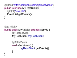@Rest("http://company.com/ajax/services")
public interface MyRestClient {
  @Get("/events")
  EventList getEvents();
}


@EActivity
public class MyActivity extends Activity {
       @RestService
       MyRestClient myRestClient;

       @AfterViews
       void afterViews() {
              myRestClient.getEvents();
       }
}
 