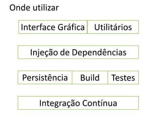 Onde utilizar

   Interface Gráfica Utilitários

     Injeção de Dependências

   Persistência   Build   Testes

       Integração Contínua
 