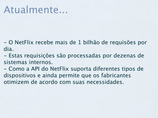 Atualmente...


- O NetFlix recebe mais de 1 bilhão de requisões por
dia.
- Estas requisições são processadas por dezenas de
sistemas internos.
- Como a API do NetFlix suporta diferentes tipos de
dispositivos e ainda permite que os fabricantes
otimizem de acordo com suas necessidades.
 
