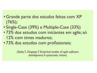• Grande parte dos estudos feitos com XP
  (76%);
• Single-Case (39%) e Multiple-Case (33%)
• 73% dos estudos com iniciantes em agile; só
  12% com times maduros;
• 73% dos estudos com proﬁssionais;
       (Dyba,T., Dingsoyr,T. Empirical studies of agile software
                  development: A systematic review)
 