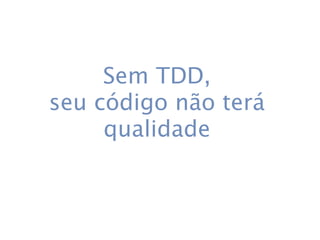 Sem TDD,
seu código não terá
     qualidade
 