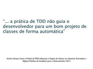 “... a prática de TDD não guia o
desenvolvedor para um bom projeto de
classes de forma automática”




 Aniche, Gerosa. Como a Prática de TDD Inﬂuencia o Projeto de Classes em Sistemas Orientados a
                    Objetos: Padrões de Feedback para o Desenvolvedor. 2012
 