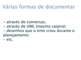 Várias formas de documentar

- através de conversas;
- através de UML (mesmo caipira);
- desenhos que o time criou durante o
planejamento;
- etc.
 