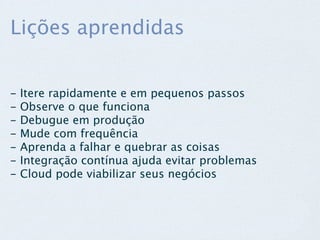 Lições aprendidas


-   Itere rapidamente e em pequenos passos
-   Observe o que funciona
-   Debugue em produção
-   Mude com frequência
-   Aprenda a falhar e quebrar as coisas
-   Integração contínua ajuda evitar problemas
-   Cloud pode viabilizar seus negócios
 