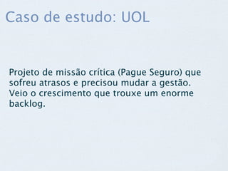 Caso de estudo: UOL


Projeto de missão crítica (Pague Seguro) que
sofreu atrasos e precisou mudar a gestão.
Veio o crescimento que trouxe um enorme
backlog.
 