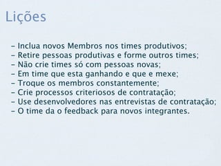 Lições
-   Inclua novos Membros nos times produtivos;
-   Retire pessoas produtivas e forme outros times;
-   Não crie times só com pessoas novas;
-   Em time que esta ganhando e que e mexe;
-   Troque os membros constantemente;
-   Crie processos criteriosos de contratação; 
-   Use desenvolvedores nas entrevistas de contratação; 
-   O time da o feedback para novos integrantes.
 