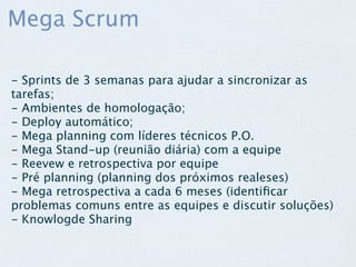 Mega Scrum

- Sprints de 3 semanas para ajudar a sincronizar as
tarefas;
- Ambientes de homologação;
- Deploy automático;
- Mega planning com líderes técnicos P.O.
- Mega Stand-up (reunião diária) com a equipe
- Reevew e retrospectiva por equipe
- Pré planning (planning dos próximos realeses)
- Mega retrospectiva a cada 6 meses (identiﬁcar
problemas comuns entre as equipes e discutir soluções)
- Knowlogde Sharing
 