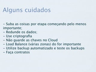 Alguns cuidados

- Suba as coisas por etapa começando pelo menos
importante;
- Redunde os dados;
- Use criptograﬁa
- Não guarde as chaves no Cloud
- Load Balance (várias zonas) do for importante
- Utilize backup automatizado e teste os backups
- Faça contratos
 