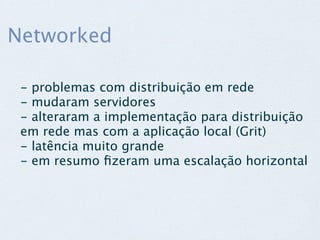 Networked

 - problemas com distribuição em rede
 - mudaram servidores
 - alteraram a implementação para distribuição
 em rede mas com a aplicação local (Grit)
 - latência muito grande
 - em resumo ﬁzeram uma escalação horizontal
 
