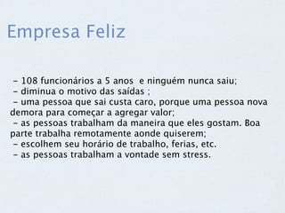 Empresa Feliz

 - 108 funcionários a 5 anos  e ninguém nunca saiu;
 - diminua o motivo das saídas ;
 - uma pessoa que sai custa caro, porque uma pessoa nova
demora para começar a agregar valor;
 - as pessoas trabalham da maneira que eles gostam. Boa
parte trabalha remotamente aonde quiserem;
 - escolhem seu horário de trabalho, ferias, etc.
 - as pessoas trabalham a vontade sem stress.
 