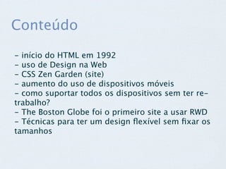 Conteúdo

- início do HTML em 1992
- uso de Design na Web
- CSS Zen Garden (site)
- aumento do uso de dispositivos móveis
- como suportar todos os dispositivos sem ter re-
trabalho?
- The Boston Globe foi o primeiro site a usar RWD
- Técnicas para ter um design ﬂexível sem ﬁxar os
tamanhos
 