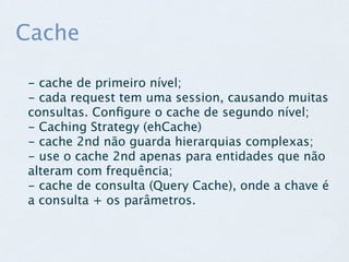 Cache

- cache de primeiro nível;
- cada request tem uma session, causando muitas
consultas. Conﬁgure o cache de segundo nível;
- Caching Strategy (ehCache)
- cache 2nd não guarda hierarquias complexas;
- use o cache 2nd apenas para entidades que não
alteram com frequência;
- cache de consulta (Query Cache), onde a chave é
a consulta + os parâmetros.
 