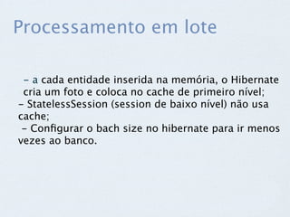 Processamento em lote

 - a cada entidade inserida na memória, o Hibernate
 cria um foto e coloca no cache de primeiro nível;
- StatelessSession (session de baixo nível) não usa
cache;
 - Conﬁgurar o bach size no hibernate para ir menos
vezes ao banco.
 