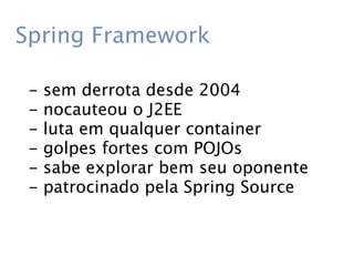 Spring Framework

 -   sem derrota desde 2004
 -   nocauteou o J2EE
 -   luta em qualquer container
 -   golpes fortes com POJOs
 -   sabe explorar bem seu oponente
 -   patrocinado pela Spring Source
 