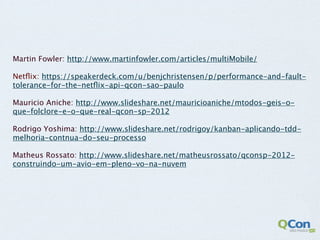 Martin Fowler: http://www.martinfowler.com/articles/multiMobile/

Netﬂix: https://speakerdeck.com/u/benjchristensen/p/performance-and-fault-
tolerance-for-the-netﬂix-api-qcon-sao-paulo

Mauricio Aniche: http://www.slideshare.net/mauricioaniche/mtodos-geis-o-
que-folclore-e-o-que-real-qcon-sp-2012

Rodrigo Yoshima: http://www.slideshare.net/rodrigoy/kanban-aplicando-tdd-
melhoria-contnua-do-seu-processo

Matheus Rossato: http://www.slideshare.net/matheusrossato/qconsp-2012-
construindo-um-avio-em-pleno-vo-na-nuvem
 
