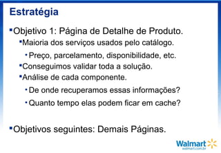 Estratégia
Objetivo 1: Página de Detalhe de Produto.
Maioria dos serviços usados pelo catálogo.
• Preço, parcelamento, disponibilidade, etc.
Conseguimos validar toda a solução.
Análise de cada componente.
• De onde recuperamos essas informações?
• Quanto tempo elas podem ficar em cache?
Objetivos seguintes: Demais Páginas.
 
