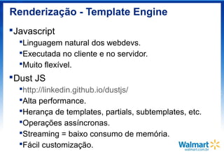 Renderização - Template Engine
Javascript
Linguagem natural dos webdevs.
Executada no cliente e no servidor.
Muito flexível.
Dust JS
http://linkedin.github.io/dustjs/
Alta performance.
Herança de templates, partials, subtemplates, etc.
Operações assíncronas.
Streaming = baixo consumo de memória.
Fácil customização.
 