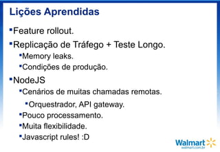 Lições Aprendidas
Feature rollout.
Replicação de Tráfego + Teste Longo.
Memory leaks.
Condições de produção.
NodeJS
Cenários de muitas chamadas remotas.
Orquestrador, API gateway.
Pouco processamento.
Muita flexibilidade.
Javascript rules! :D
 