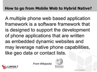 Layer 7 Confidential 12
How to go from Mobile Web to Hybrid Native?
A multiple phone web based application
framework is a software framework that
is designed to support the development
of phone applications that are written
as embedded dynamic websites and
may leverage native phone capabilities,
like geo data or contact lists.
From Wikipedia
 