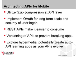 Layer 7 Confidential 24
Architecting APIs for Mobile
 Utilize Gzip compression at API layer
 Implement OAuth for long-term scale and
security of user logon
 REST APIs make it easier to consume
 Versioning of APIs to prevent breaking apps
 Explore hypermedia, potentially create auto-
API learning apps as your APIs evolve
 