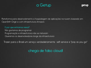 !
Plataforma para desenvolvimento e hospedagem de aplicações na nuvem, baseado em
OpenShift Origin e com infraestrutura Amazon.
!
E por que entramos nessa?
Nós gostamos de programar
Programação e infraestrutura não se misturam
Queremos os desenvolvedores longe da infraestrutura
!
Trazer para o Brasil um serviço verdadeiramente self-service e "pay as you go"
!
chega de falso cloud!
!
!
a Getup
 