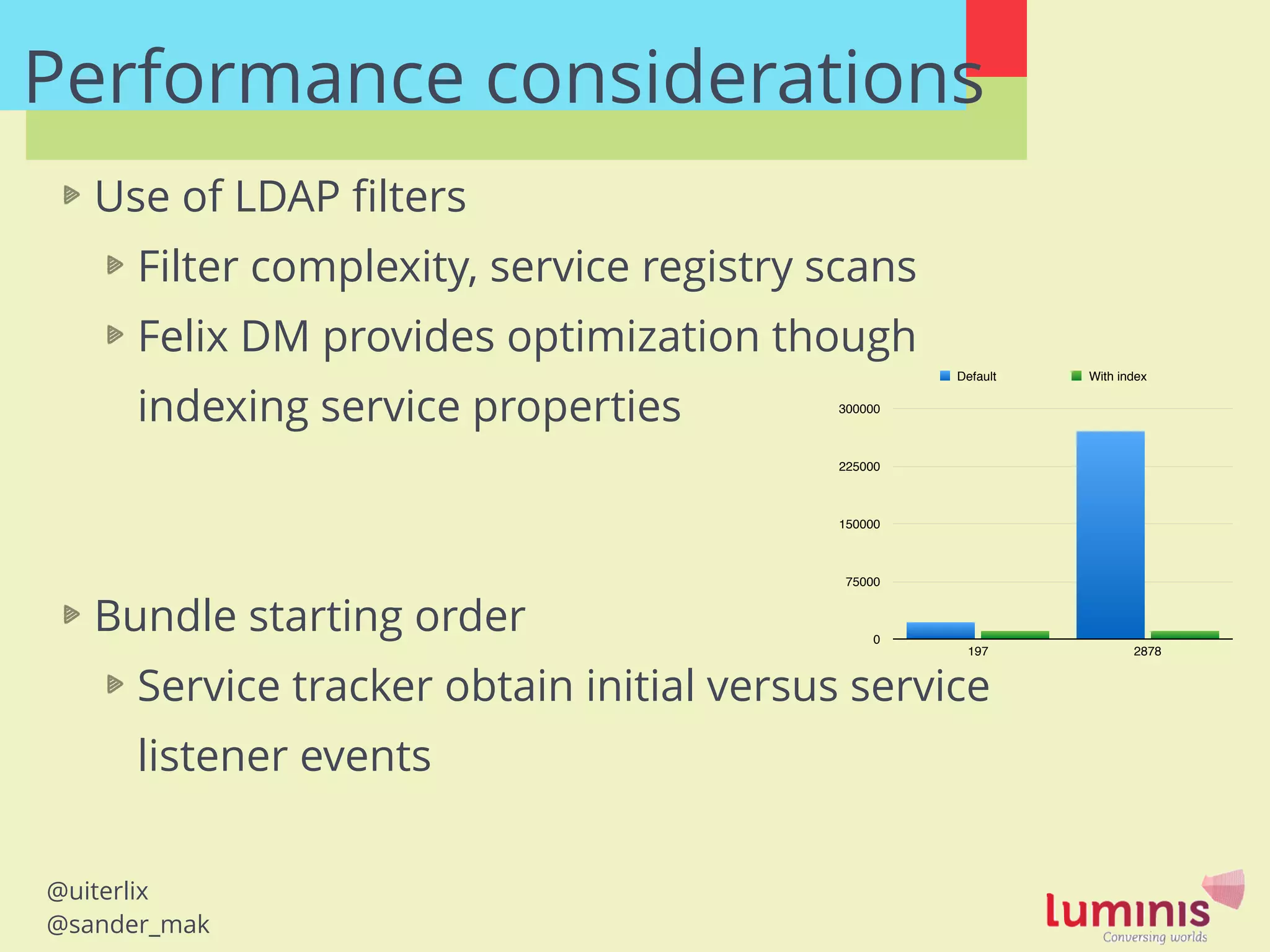 @uiterlix
@sander_mak
Performance considerations
Use of LDAP ﬁlters
Filter complexity, service registry scans
Felix DM provides optimization though
indexing service properties
!
!
Bundle starting order
Service tracker obtain initial versus service
listener events
0
75000
150000
225000
300000
197 2878
Default With index
 