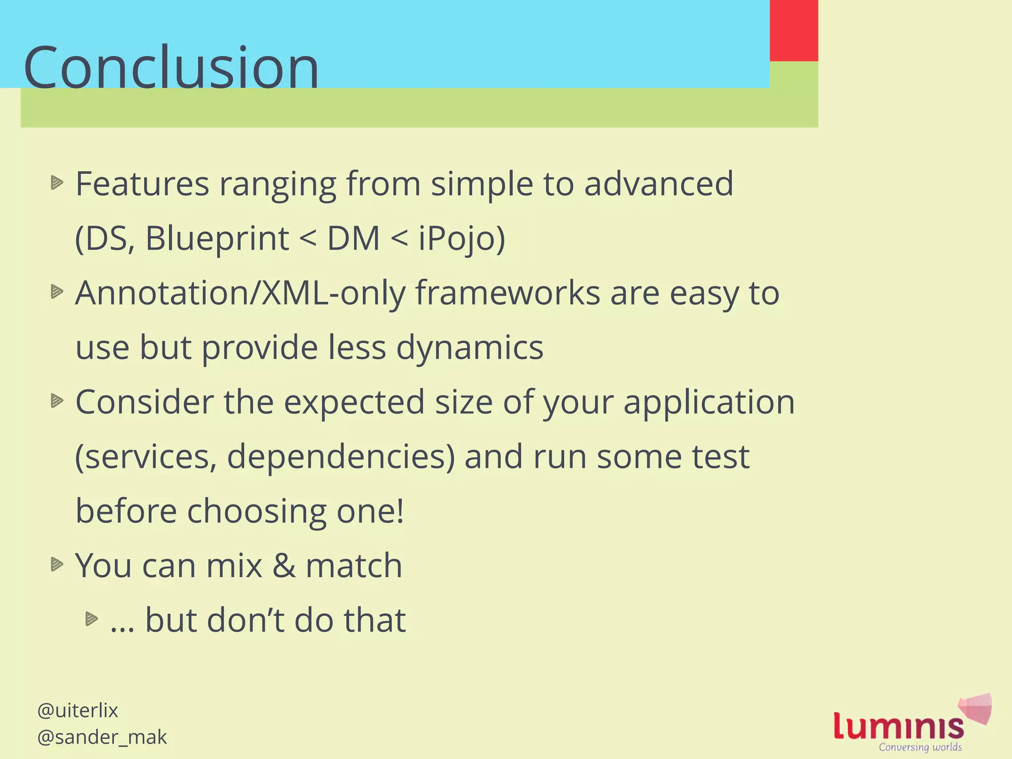 @uiterlix
@sander_mak
Conclusion
Features ranging from simple to advanced  
(DS, Blueprint < DM < iPojo)
Annotation/XML-only frameworks are easy to
use but provide less dynamics
Consider the expected size of your application
(services, dependencies) and run some test
before choosing one!
You can mix & match
… but don’t do that
 