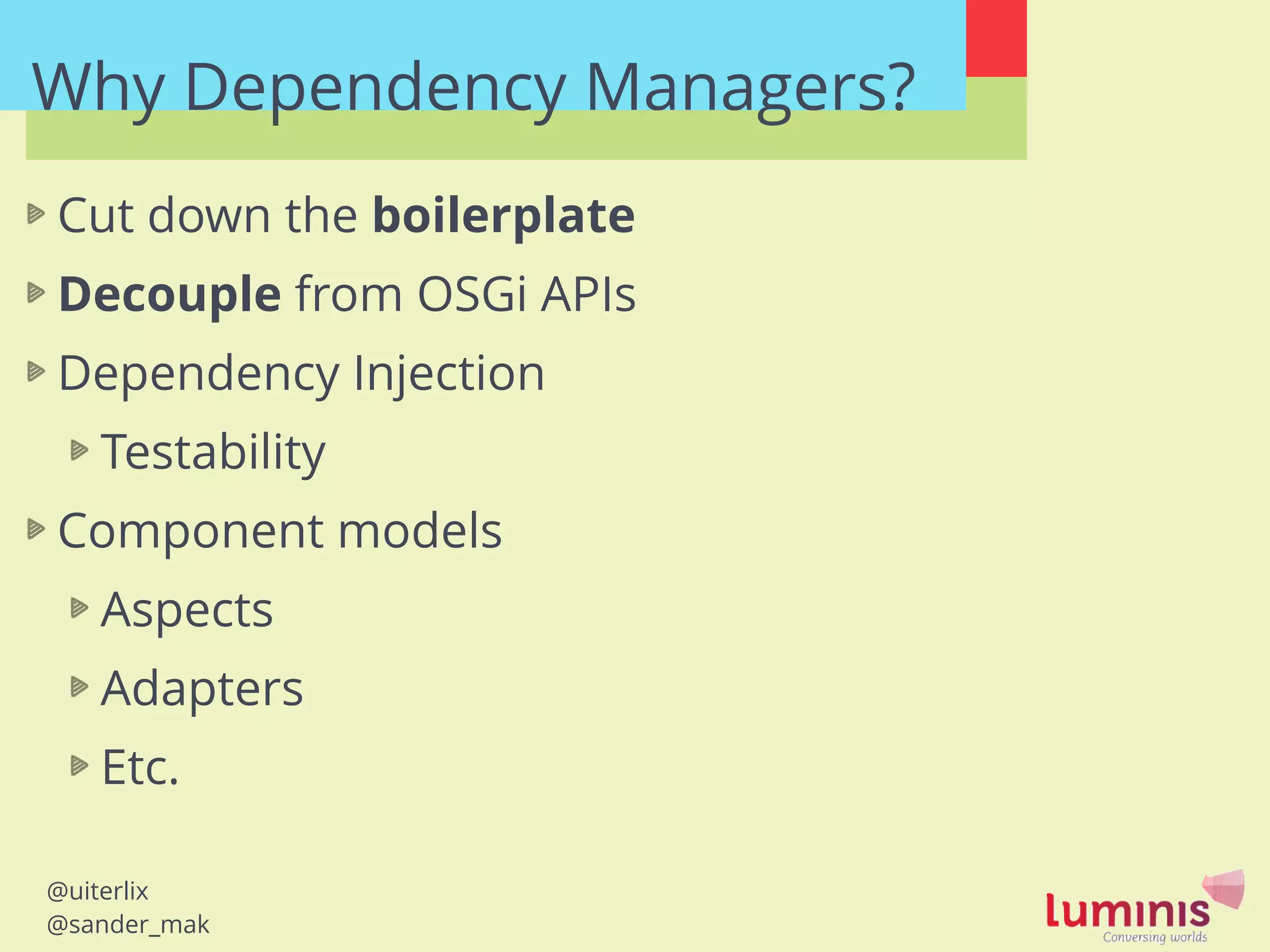 @uiterlix
@sander_mak
Why Dependency Managers?
Cut down the boilerplate
Decouple from OSGi APIs
Dependency Injection
Testability
Component models
Aspects
Adapters
Etc.
 