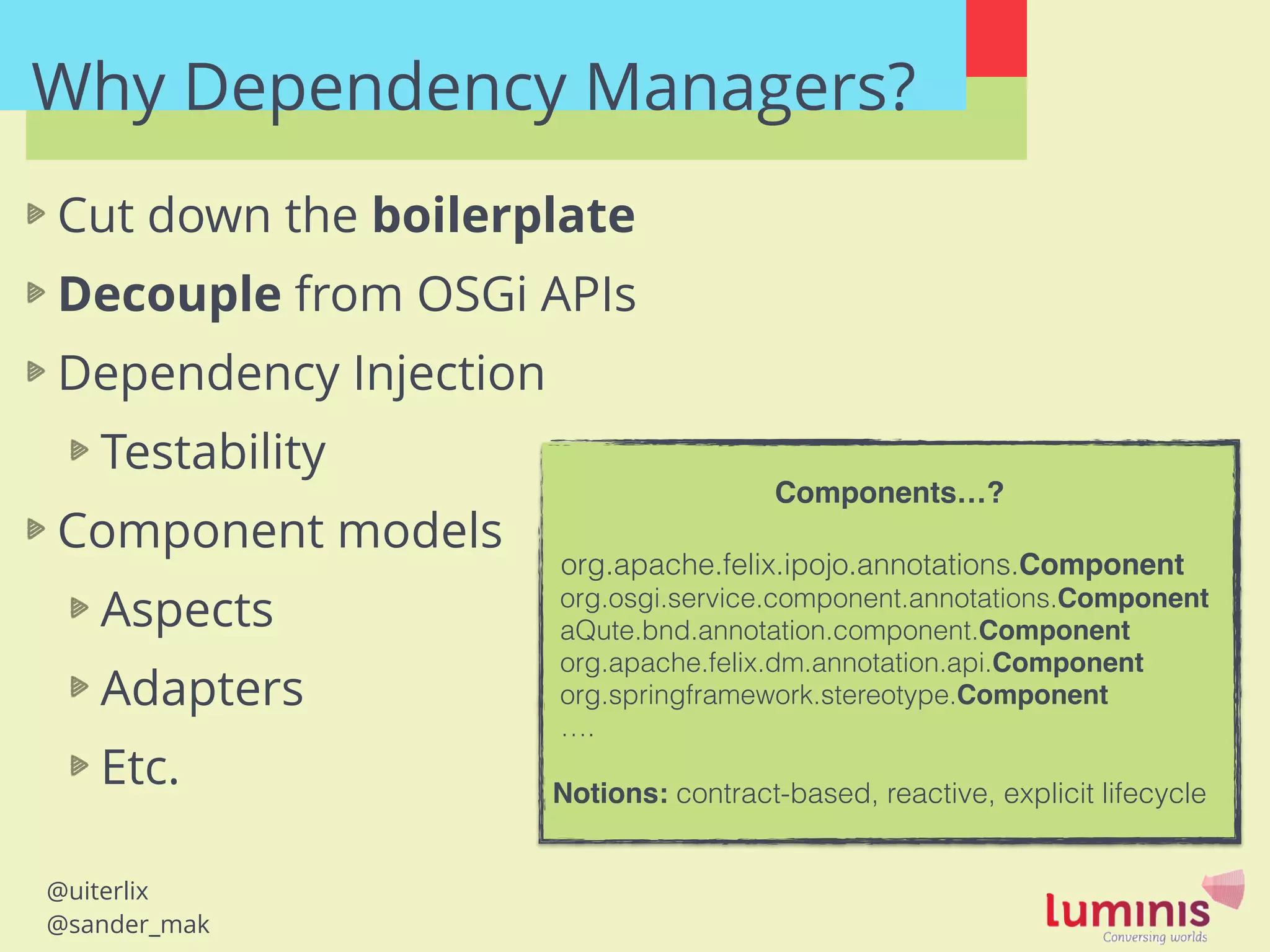 @uiterlix
@sander_mak
Why Dependency Managers?
Cut down the boilerplate
Decouple from OSGi APIs
Dependency Injection
Testability
Component models
Aspects
Adapters
Etc.
Components…?!
!
org.apache.felix.ipojo.annotations.Component!
org.osgi.service.component.annotations.Component
aQute.bnd.annotation.component.Component!
org.apache.felix.dm.annotation.api.Component!
org.springframework.stereotype.Component!
….
!
Notions: contract-based, reactive, explicit lifecycle
 