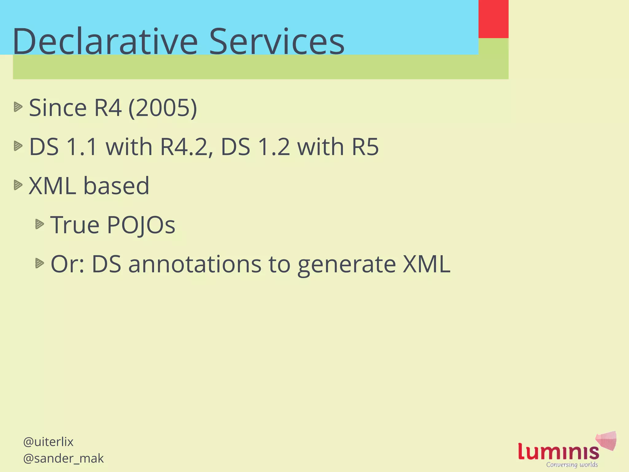 @uiterlix
@sander_mak
Since R4 (2005)
DS 1.1 with R4.2, DS 1.2 with R5
XML based
True POJOs
Or: DS annotations to generate XML
!
Declarative Services
 