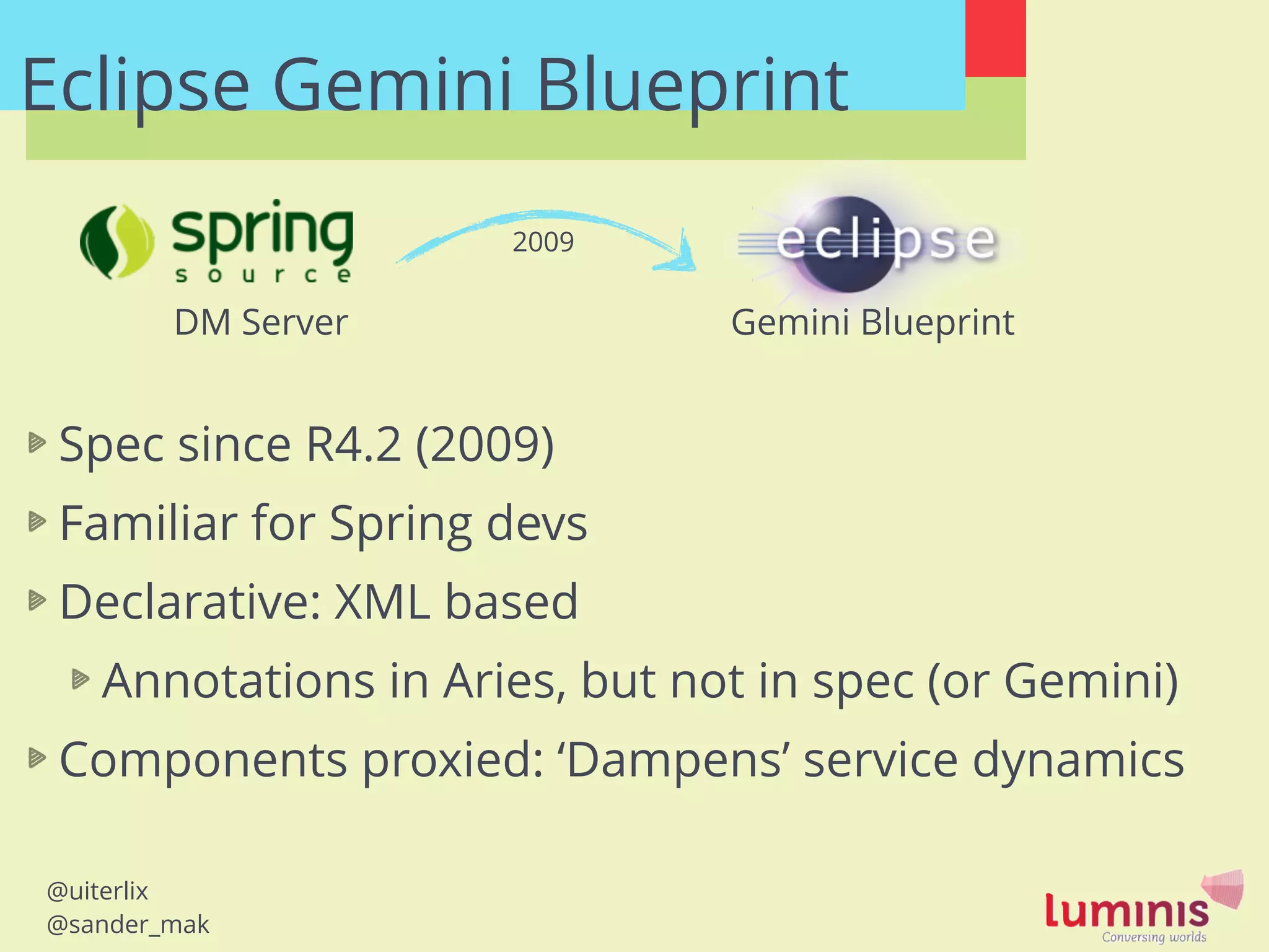 @uiterlix
@sander_mak
Eclipse Gemini Blueprint
DM Server Gemini Blueprint
Spec since R4.2 (2009)
Familiar for Spring devs
Declarative: XML based
Annotations in Aries, but not in spec (or Gemini)
Components proxied: ‘Dampens’ service dynamics
2009
 