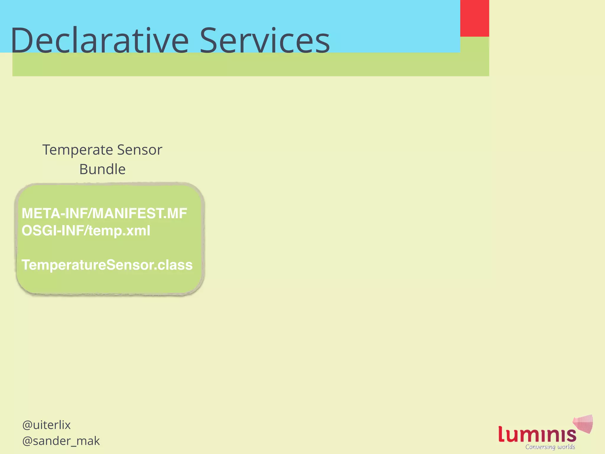 @uiterlix
@sander_mak
Declarative Services
META-INF/MANIFEST.MF!
OSGI-INF/temp.xml!
!
TemperatureSensor.class
Temperate Sensor
Bundle
 