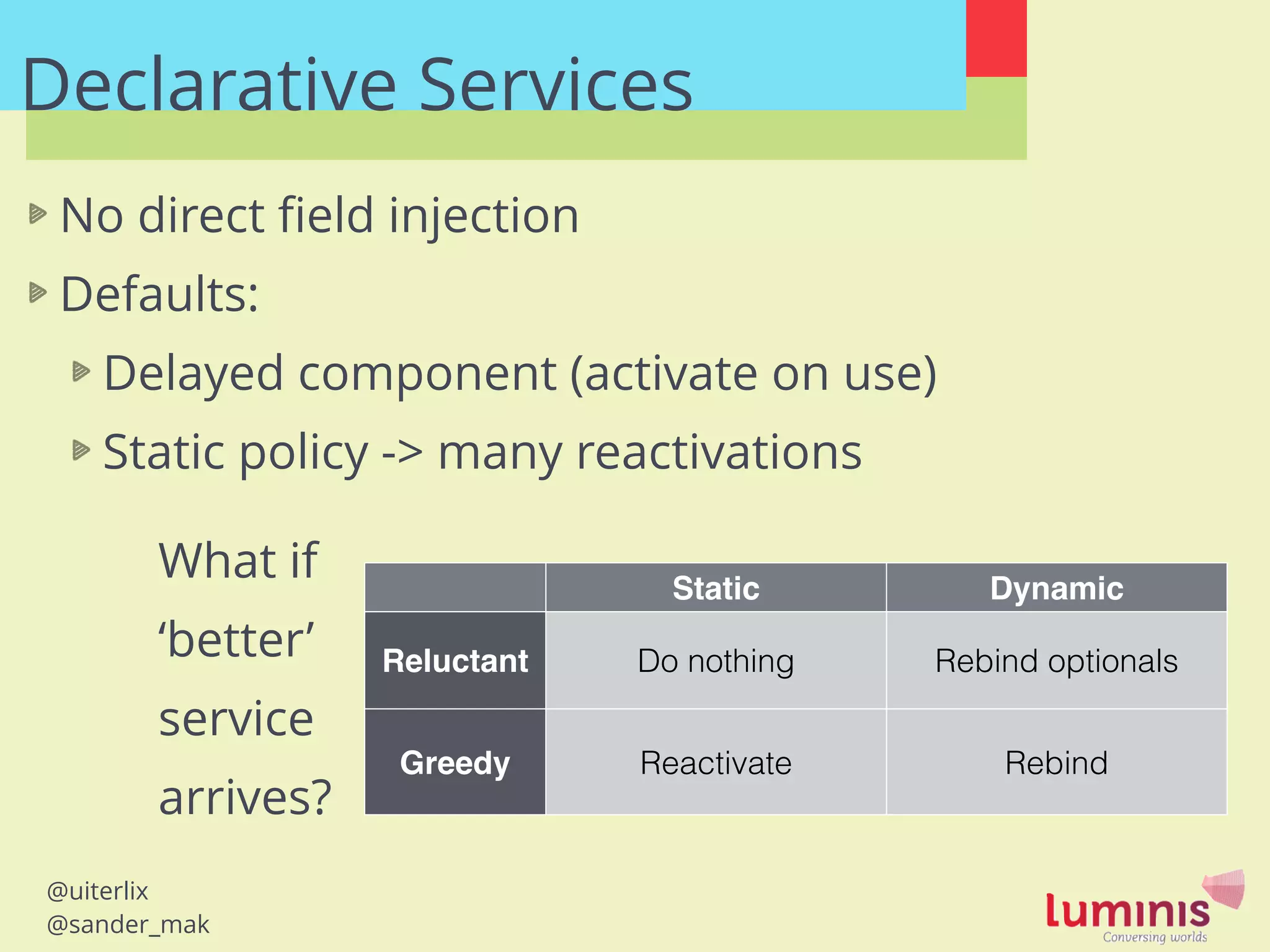 @uiterlix
@sander_mak
Declarative Services
No direct ﬁeld injection
Defaults:
Delayed component (activate on use)
Static policy -> many reactivations
!
!
!
Static Dynamic
Reluctant Do nothing Rebind optionals
Greedy Reactivate Rebind
What if
‘better’
service
arrives?
 