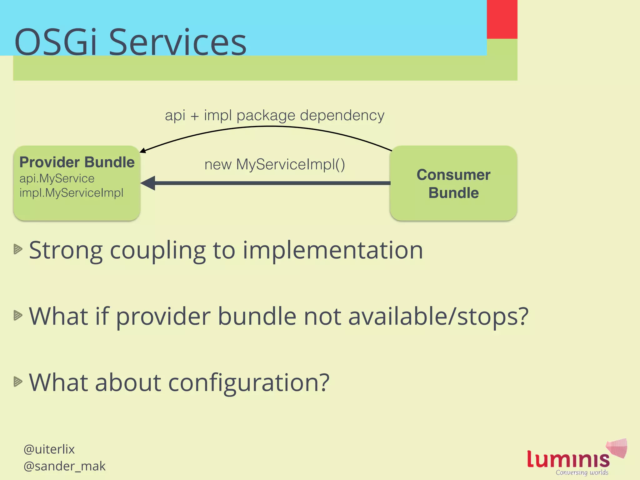 @uiterlix
@sander_mak
OSGi Services
Provider Bundle!
api.MyService
impl.MyServiceImpl
Consumer
Bundle
new MyServiceImpl()
Strong coupling to implementation
!
What if provider bundle not available/stops?
!
What about conﬁguration?
api + impl package dependency
 
