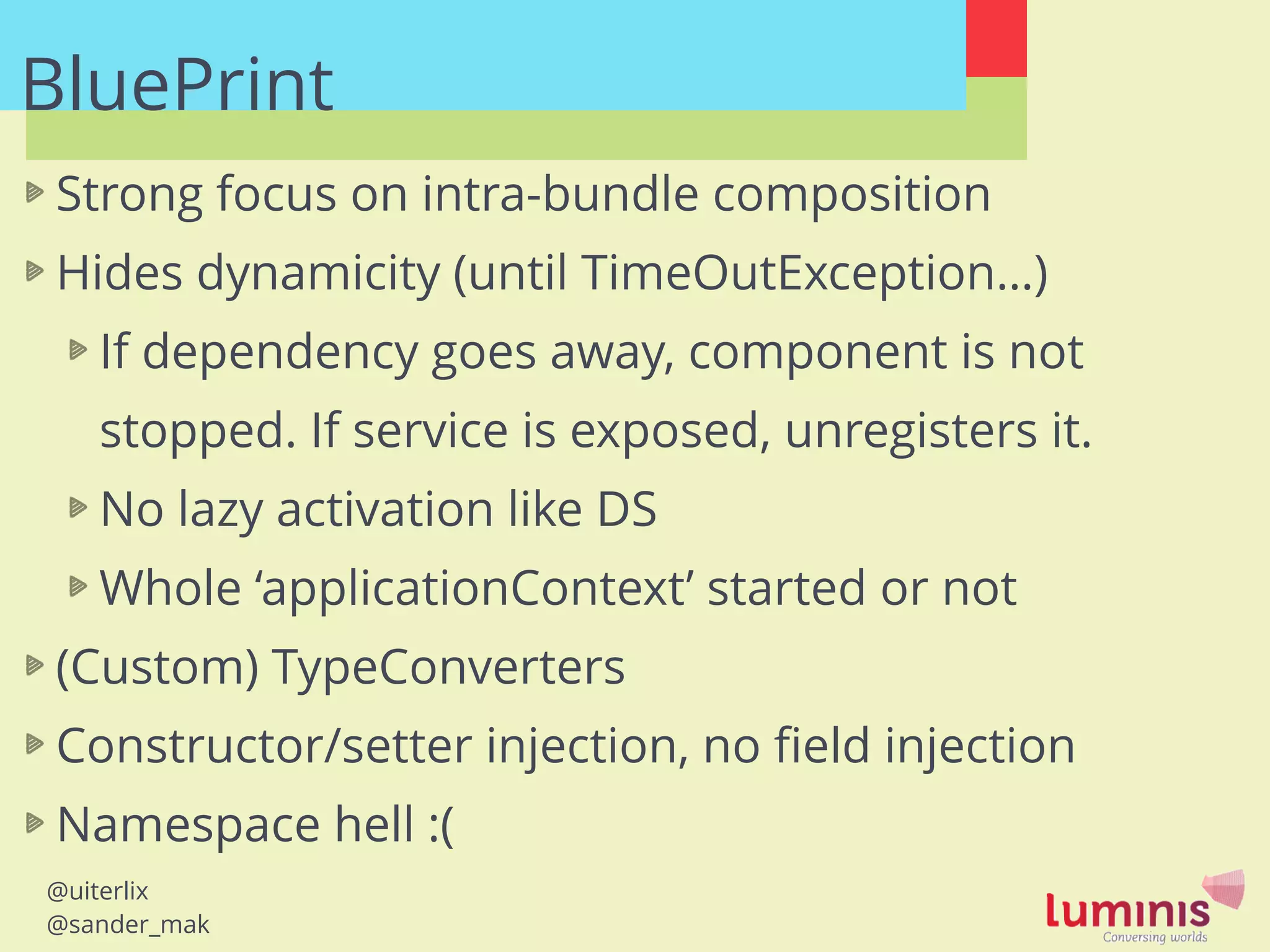@uiterlix
@sander_mak
BluePrint!
Strong focus on intra-bundle composition
Hides dynamicity (until TimeOutException…)
If dependency goes away, component is not
stopped. If service is exposed, unregisters it.
No lazy activation like DS
Whole ‘applicationContext’ started or not
(Custom) TypeConverters
Constructor/setter injection, no ﬁeld injection
Namespace hell :(
!
 