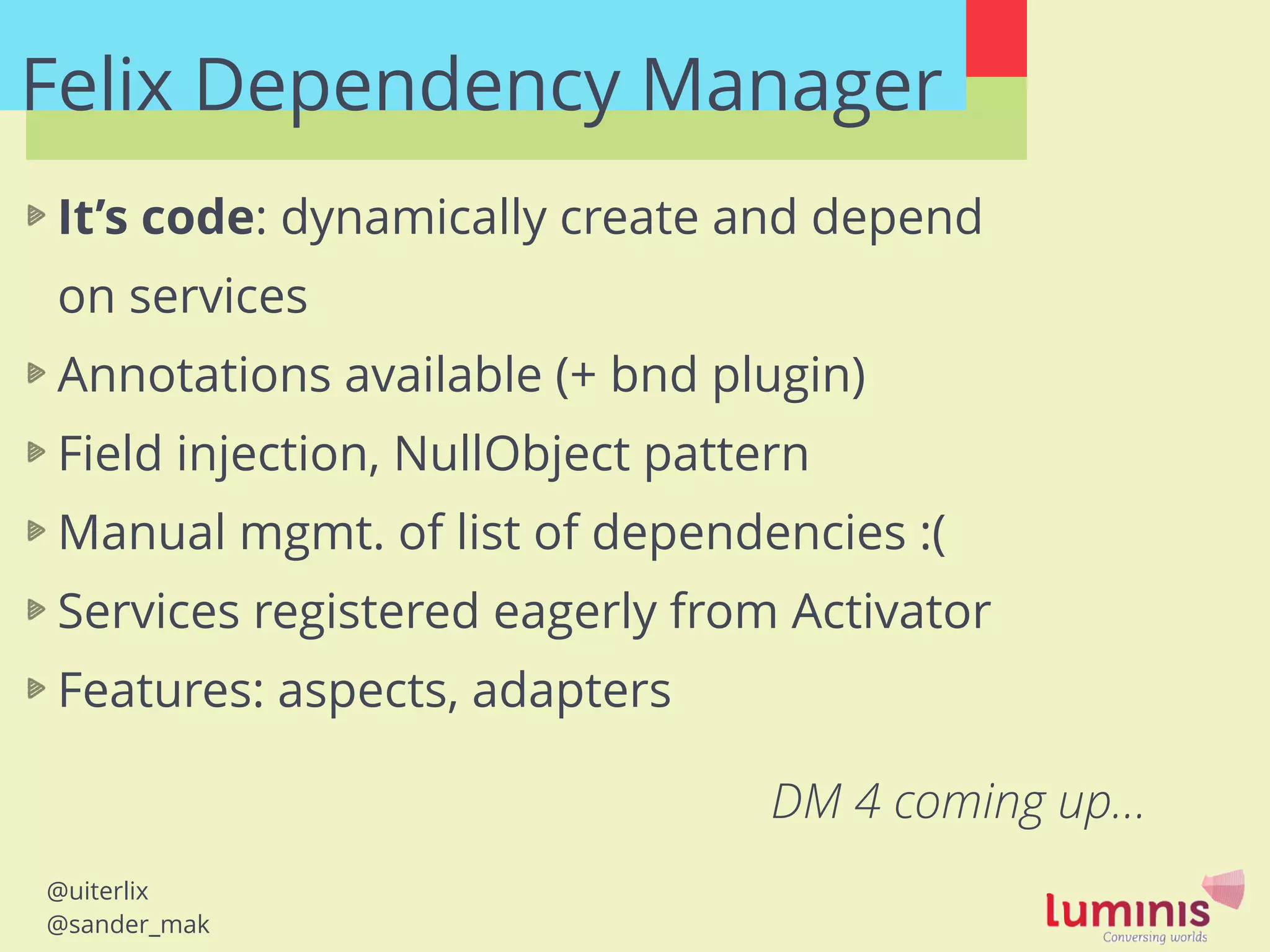 @uiterlix
@sander_mak
Felix Dependency Manager
It’s code: dynamically create and depend
on services
Annotations available (+ bnd plugin)
Field injection, NullObject pattern
Manual mgmt. of list of dependencies :(
Services registered eagerly from Activator
Features: aspects, adapters
!
DM 4 coming up…
 