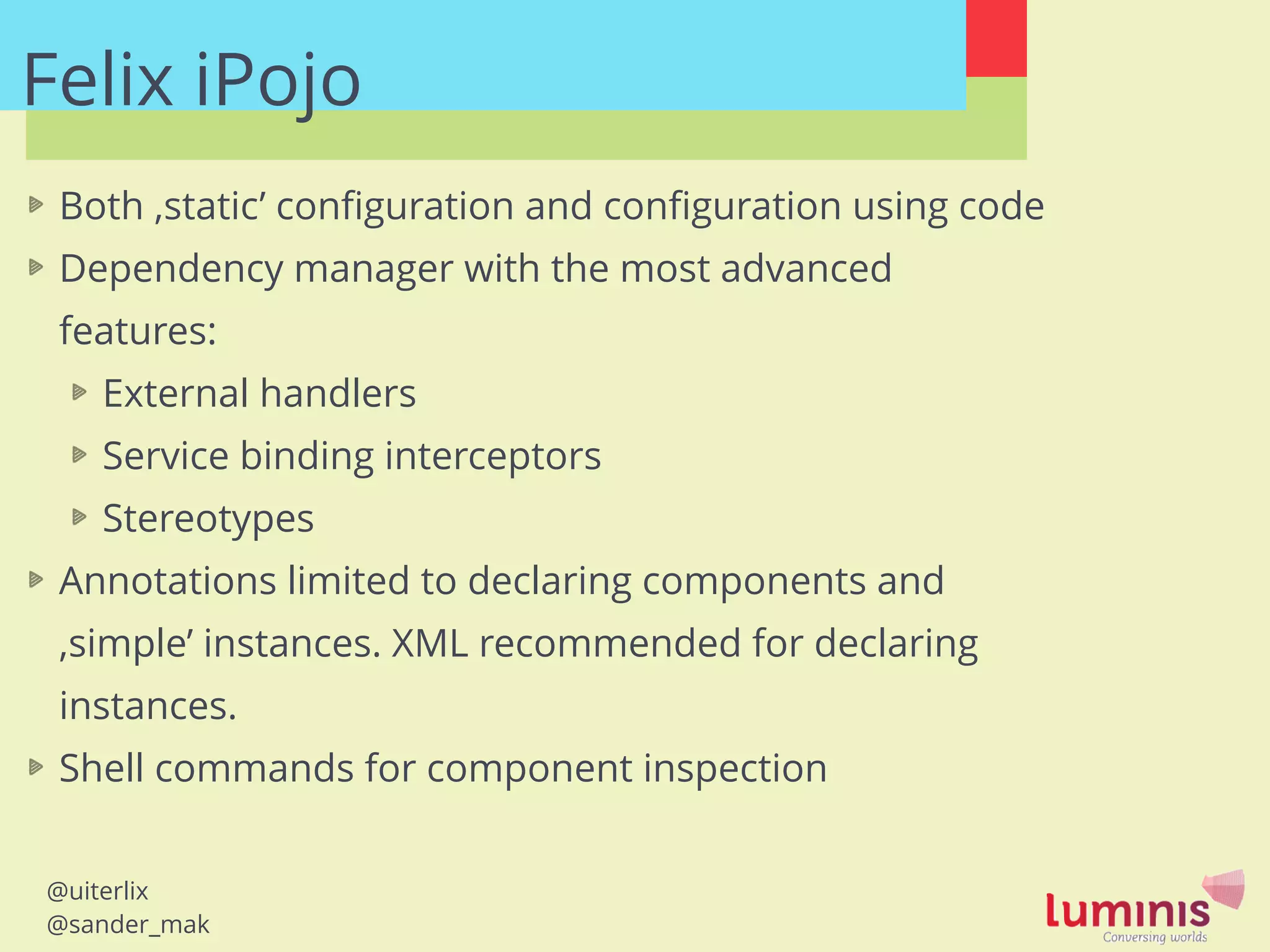 @uiterlix
@sander_mak
Felix iPojo
Both ‚static’ conﬁguration and conﬁguration using code
Dependency manager with the most advanced
features:
External handlers
Service binding interceptors
Stereotypes
Annotations limited to declaring components and
‚simple’ instances. XML recommended for declaring
instances.
Shell commands for component inspection
!
 