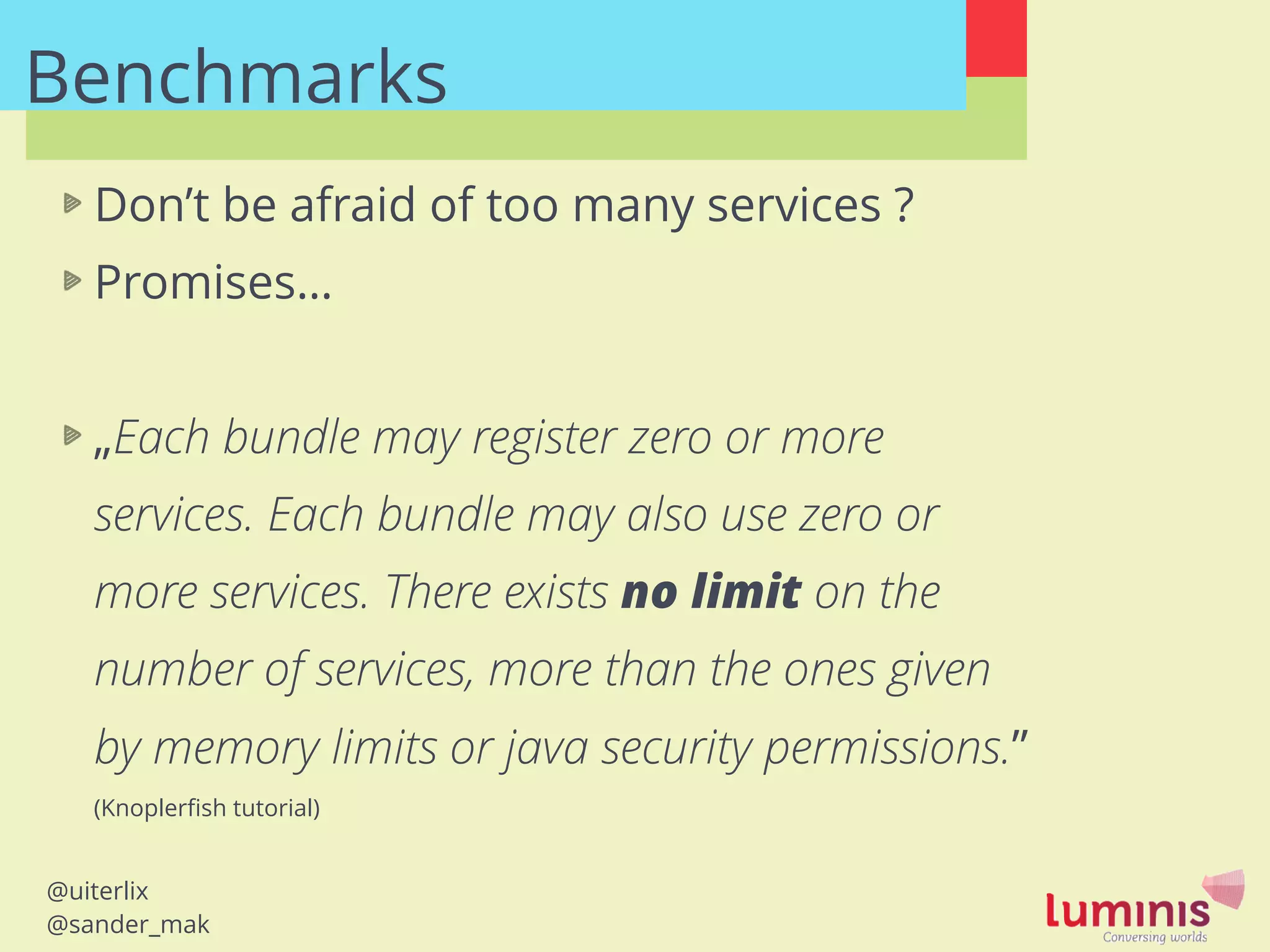@uiterlix
@sander_mak
Benchmarks
Don’t be afraid of too many services ?
Promises…
!
„Each bundle may register zero or more
services. Each bundle may also use zero or
more services. There exists no limit on the
number of services, more than the ones given
by memory limits or java security permissions.”
(Knoplerﬁsh tutorial)
 