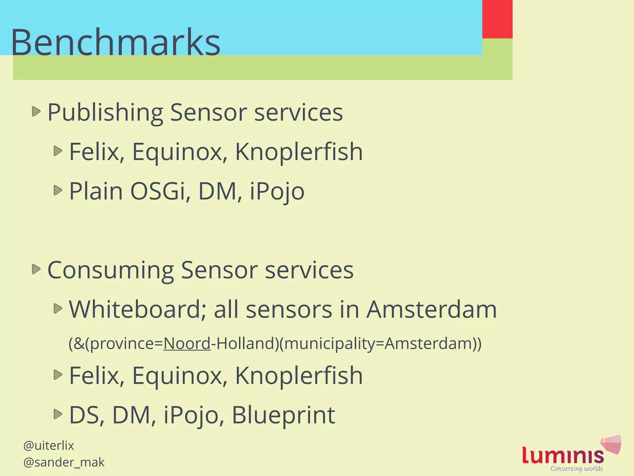 @uiterlix
@sander_mak
Benchmarks
Publishing Sensor services
Felix, Equinox, Knoplerﬁsh
Plain OSGi, DM, iPojo
!
Consuming Sensor services
Whiteboard; all sensors in Amsterdam 
(&(province=Noord-Holland)(municipality=Amsterdam))
Felix, Equinox, Knoplerﬁsh
DS, DM, iPojo, Blueprint
 
