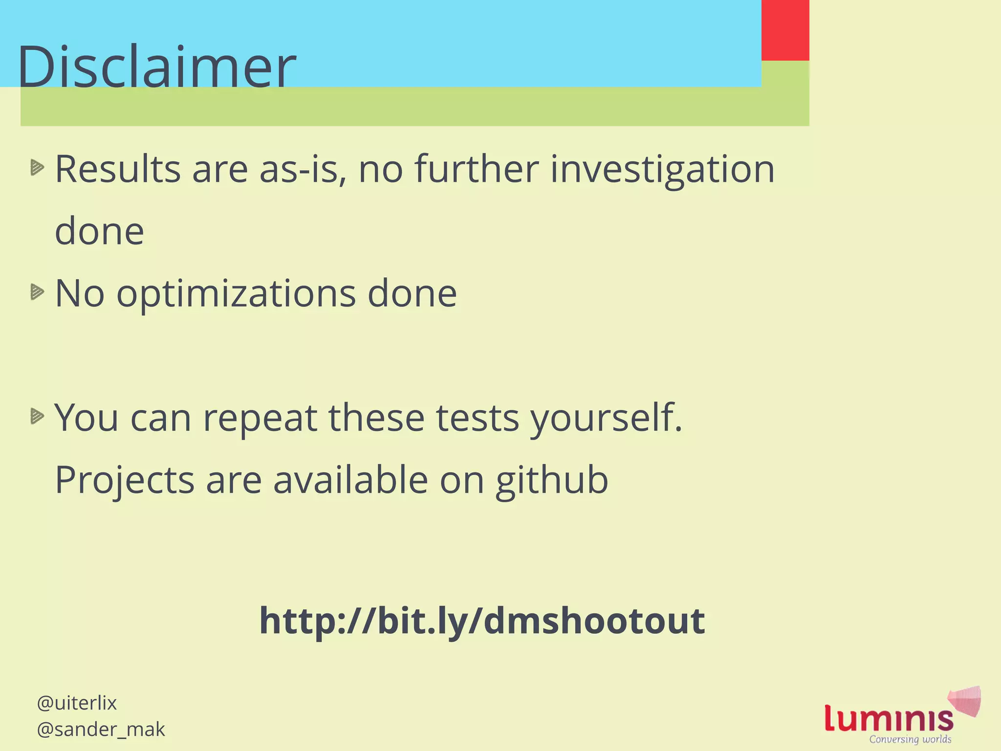 @uiterlix
@sander_mak
Disclaimer
Results are as-is, no further investigation
done
No optimizations done
!
You can repeat these tests yourself.
Projects are available on github
http://bit.ly/dmshootout
 