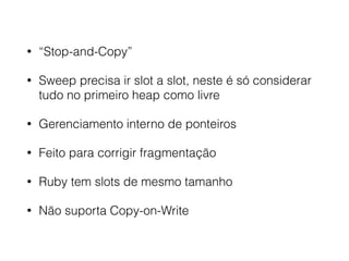 • “Stop-and-Copy”
• Sweep precisa ir slot a slot, neste é só considerar
tudo no primeiro heap como livre
• Gerenciamento interno de ponteiros
• Feito para corrigir fragmentação
• Ruby tem slots de mesmo tamanho
• Não suporta Copy-on-Write
 