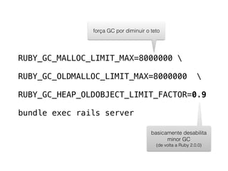 RUBY_GC_MALLOC_LIMIT_MAX=8000000 
RUBY_GC_OLDMALLOC_LIMIT_MAX=8000000 
RUBY_GC_HEAP_OLDOBJECT_LIMIT_FACTOR=0.9
bundle exec rails server
força GC por diminuir o teto
basicamente desabilita
minor GC
(de volta a Ruby 2.0.0)
 