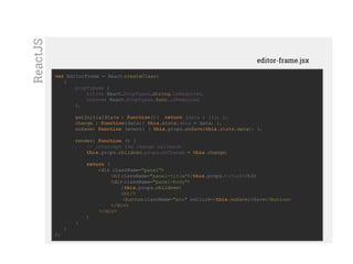 Mostrar custom elementvar EditorFrame = React.createClass(
{
propTypes: {
title: React.PropTypes.string.isRequired,
onSave: React.PropTypes.func.isRequired
},
getInitialState : function(){ return {data : {}}; },
change : function(data){ this.state.data = data; },
onSave: function (event) { this.props.onSave(this.state.data); },
render: function () {
// intercept the change callback
this.props.children.props.onChange = this.change;
return (
<div className="panel">
<h3 className="panel-title">{this.props.title}</h3>
<div className="panel-body">
{this.props.children}
<hr/>
<buttonclassName="btn" onClick={this.onSave}>Save</button>
</div>
</div>
)
}
}
);
editor-frame.jsx
ReactJS
 