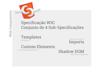 Specificação W3C
Conjunto de 4 Sub-Specificações
Templates
Imports
Custom Elements
Shadow DOM
WebComponents
#document-fragment
<my-awesome-element/>
<link rel=”import”/>
<template/>
 