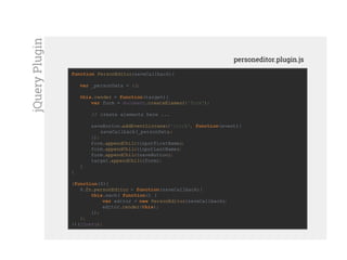 function PersonEditor(saveCallback){
var _personData = {};
this.render = function(target){
var form = document.createElement('form');
// create elements here ...
saveButton.addEventListener('click', function(event){
saveCallback(_personData);
});
form.appendChild(inputFirstName);
form.appendChild(inputLastName);
form.appendChild(saveButton);
target.appendChild(form);
}
}
(function($){
$.fn.personEditor = function(saveCallback){
this.each( function() {
var editor = new PersonEditor(saveCallback);
editor.render(this);
});
};
})(jQuery);
personeditor.plugin.js
jQueryPlugin
 