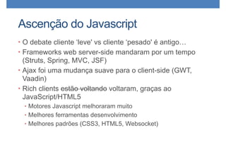Ascenção do Javascript
• O debate cliente ‘leve' vs cliente ‘pesado' é antigo…
• Frameworks web server-side mandaram por um tempo
(Struts, Spring, MVC, JSF)
• Ajax foi uma mudança suave para o client-side (GWT,
Vaadin)
• Rich clients estão voltando voltaram, graças ao
JavaScript/HTML5
• Motores Javascript melhoraram muito
• Melhores ferramentas desenvolvimento
• Melhores padrões (CSS3, HTML5, Websocket)
 