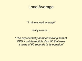 Load Average
"1 minute load average"
really means…
"The exponentially damped moving sum of
CPU + uninterruptible disk I/O that uses
a value of 60 seconds in its equation"
 