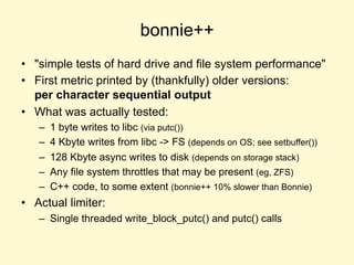 bonnie++
• "simple tests of hard drive and file system performance"
• First metric printed by (thankfully) older versions:
per character sequential output
• What was actually tested:
– 1 byte writes to libc (via putc())
– 4 Kbyte writes from libc -> FS (depends on OS; see setbuffer())
– 128 Kbyte async writes to disk (depends on storage stack)
– Any file system throttles that may be present (eg, ZFS)
– C++ code, to some extent (bonnie++ 10% slower than Bonnie)
• Actual limiter:
– Single threaded write_block_putc() and putc() calls
 